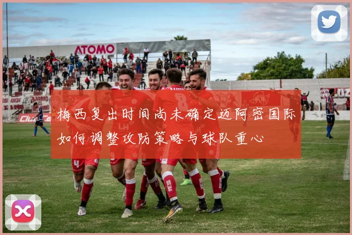 梅西复出时间尚未确定迈阿密国际如何调整攻防策略与球队重心