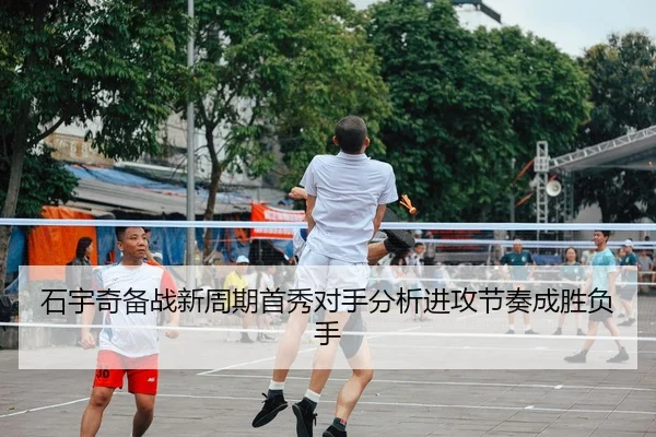 石宇奇备战新周期首秀对手分析进攻节奏成胜负手